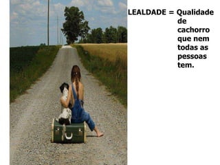 LEALDADE = Qualidade de  cachorro que nem  todas as  pessoas  tem. 