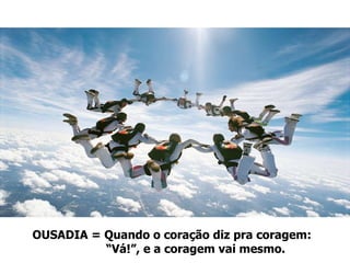OUSADIA = Quando o coração diz pra coragem:  “ Vá!”, e a coragem vai mesmo. 