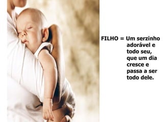 FILHO = Um serzinho  adorável e  todo seu,  que um dia  cresce e  passa a ser  todo dele. 