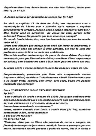 Depois de dizer isso, Jesus bradou em alta voz: “Lázaro, venha para
fora! ”( Jo 11.43).
3. Jesus sentiu a dor da família de Lázaro (Jo 11.1.45)
Ao abrir o capítulo 11 do livro de João, nos deparamos com a
ressurreição de Lázaro que a primeira vista remete o seguinte
pensamento: “É verdade. Jesus é Deus e nada é impossível para Ele.”.
Mas, talvez você se pergunte: - Se Jesus me ama, porque estou
sofrendo? Porque Ele permite que isso aconteça comigo?
No mundo tereis tribulações;mas tende bom ânimo, eu venci o mundo.
João 16.33.
Jesus está dizendo que deseja estar você em todos os momentos, e
que com Ele você vai vencer. É uma garantia. Ele não te livra dos
problemas, mas te livra no meio dos problemas.
Não existe melhor ombro amigo do que o de Jesus Cristo. Faça hoje
uma oração para que Ele venha te visitar, convide-o.Chore na presença
do Senhor, com certeza ele sabe o que fazer, pois ele sente sua dor.
4. Jesus sente o nosso sofrimento, pois Ele padeceu antes de nós.
Frequentemente, pensamos que Deus não compreende nossas
fraquezas.Afinal, ele é Deus Todo-Poderoso,não é? Ele não sabe o que
é se sentir triste, sozinho, com fome, com sede. Como ele poderia
realmente nos entender
Deus COMPREENDE O QUE ESTAMOS SENTIDO!
Fp 2:5-7:
"Seja a atitude de vocês a mesma de Cristo Jesus,que, embora sendo
Deus, não considerouque o ser igual a Deus era algo que devia apegar-
se; mas esvaziou-se a si mesmo, vindo a ser servo,
tornando-se semelhante aos homens."
Jesus, mesmo estando com Deus, e sendo Deus (Jo 1:1), tornou-se
semelhante a nós, seres humanos!
E por que ele fez isso?
Hb 2:14-15,17-18
"Portanto, visto que os filhos são pessoas de carne e sangue, ele
[Jesus] também participou dessa condição humana, para que, por sua
morte, derrotasse aquele que tem o poder da morte, isto é, o diabo, e
 