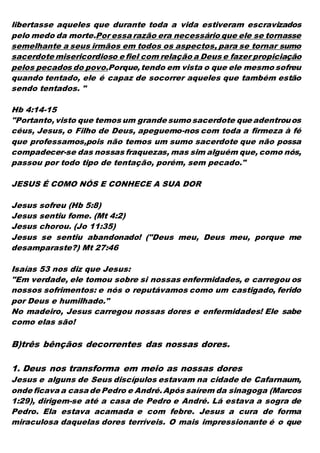 libertasse aqueles que durante toda a vida estiveram escravizados
pelo medo da morte.Por essa razão era necessário que ele se tornasse
semelhante a seus irmãos em todos os aspectos, para se tornar sumo
sacerdote misericordioso e fiel com relação a Deus e fazer propiciação
pelos pecados do povo.Porque,tendo em vista o que ele mesmo sofreu
quando tentado, ele é capaz de socorrer aqueles que também estão
sendo tentados. "
Hb 4:14-15
"Portanto,visto que temos um grande sumo sacerdote que adentrouos
céus, Jesus, o Filho de Deus, apeguemo-nos com toda a firmeza à fé
que professamos,pois não temos um sumo sacerdote que não possa
compadecer-se das nossas fraquezas, mas sim alguém que, como nós,
passou por todo tipo de tentação, porém, sem pecado."
JESUS É COMO NÓS E CONHECE A SUA DOR
Jesus sofreu (Hb 5:8)
Jesus sentiu fome. (Mt 4:2)
Jesus chorou. (Jo 11:35)
Jesus se sentiu abandonado! ("Deus meu, Deus meu, porque me
desamparaste?) Mt 27:46
Isaías 53 nos diz que Jesus:
"Em verdade, ele tomou sobre si nossas enfermidades, e carregou os
nossos sofrimentos: e nós o reputávamos como um castigado, ferido
por Deus e humilhado."
No madeiro, Jesus carregou nossas dores e enfermidades! Ele sabe
como elas são!
B)três bênçãos decorrentes das nossas dores.
1. Deus nos transforma em meio as nossas dores
Jesus e alguns de Seus discípulos estavam na cidade de Cafarnaum,
onde ficava a casa de Pedro e André.Após saírem da sinagoga (Marcos
1:29), dirigem-se até a casa de Pedro e André. Lá estava a sogra de
Pedro. Ela estava acamada e com febre. Jesus a cura de forma
miraculosa daquelas dores terríveis. O mais impressionante é o que
 