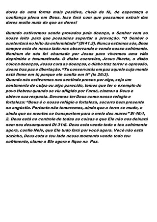 dores de uma forma mais positiva, cheia de fé, de esperança e
confiança plena em Deus. Isso fará com que possamos extrair das
dores muito mais do que as dores!
Quando estivermos sendo provados pela doença, o Senhor vem ao
nosso leito para que possamos suportar a provação. “O Senhor o
sustentará no leito da enfermidade” (Sl41.3). Nunca estamos sós,Deus
sempre esta do nosso lado nos observando e vendo nosso sofrimento.
Nenhum de nós foi chamado por Jesus para vivermos uma vida
deprimida e traumatizada. O diabo escraviza, Jesus liberta, o diabo
coloca doenças,Jesus cura as doenças,o diabo traz terror e opressão,
Jesus traz paz e libertação.“Tu conservarásem paz aquele cuja mente
está firme em ti; porque ele confia em ti” (Is 26:3).
Quando nós estivermos nos sentindo presos por algo, seja um
sentimento de culpa ou algo parecido, temos que ter o exemplo do
povo Hebreu quando se viu afligido por Faraó, clamou a Deus e
obteve sua resposta. Devemos ter Deus como nosso refugio e
fortaleza: “Deus é o nosso refúgio e fortaleza, socorro bem presente
na angústia. Portanto não temeremos, ainda que a terra se mude, e
ainda que os montes se transportem para o meio dos mares” Sl 46:1,
2. Deus está no controle de todas as coisas e que Ele não nos deixará
nem nos desamparará Dt 31:8. Deus esta vendo todo o teu sofrimento
agora, confie Nele, que Ele tudo fará por você agora. Você não esta
sozinho, Deus esta a teu lado nesse momento vendo todo teu
sofrimento, clame a Ele agora e fique na Paz.
 