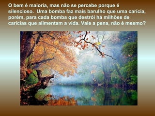O bem é maioria, mas não se percebe porque é
silencioso. Uma bomba faz mais barulho que uma carícia,
porém, para cada bomba que destrói há milhões de
carícias que alimentam a vida. Vale a pena, não é mesmo?
 