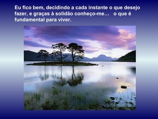Eu fico bem, decidindo a cada instante o que desejo
fazer, e graças à solidão conheço-me… o que é
fundamental para viver.
 