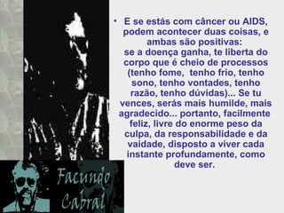 E se estás com câncer ou AIDS, podem acontecer duas coisas, e ambas são positivas:  se a doença ganha, te liberta do corpo que é cheio de processos (tenho fome,  tenho frio, tenho sono, tenho vontades, tenho razão, tenho dúvidas)... Se tu vences, serás mais humilde, mais agradecido... portanto, facilmente  feliz, livre do enorme peso da culpa, da responsabilidade e da vaidade, disposto a viver cada instante profundamente, como deve ser.  
