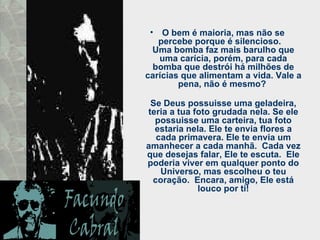 O bem é maioria, mas não se percebe porque é silencioso.  Uma bomba faz mais barulho que uma carícia, porém, para cada bomba que destrói há milhões de carícias que alimentam a vida. Vale a pena, não é mesmo?  Se Deus possuisse uma geladeira, teria a tua foto grudada nela. Se ele possuisse uma carteira, tua foto estaria nela. Ele te envia flores a cada primavera. Ele te envia um amanhecer a cada manhã.  Cada vez que desejas falar, Ele te escuta.  Ele poderia viver em qualquer ponto do Universo, mas escolheu o teu coração.  Encara, amigo, Ele está louco por ti! 