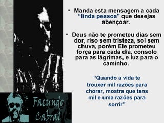 Manda esta mensagem a cada  “linda pessoa"  que desejas abençoar.  Deus não te prometeu dias sem dor, riso sem tristeza, sol sem chuva, porém Ele prometeu força para cada dia, consolo para as lágrimas, e luz para o caminho.  “ Quando a vida te trouxer mil razões para chorar, mostra que tens mil e uma razões para sorrir” 