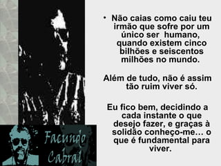 Não caias como caiu teu irmão que sofre por um único ser  humano,  quando existem cinco bilhões e seiscentos milhões no mundo.  Além de tudo, não é assim tão ruim viver só. Eu fico bem, decidindo a cada instante o que desejo fazer, e graças à solidão conheço-me… o que é fundamental para viver.  
