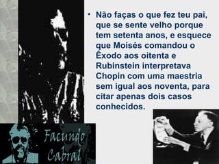 Não faças o que fez teu pai, que se sente velho porque tem setenta anos, e esquece que Moisés comandou o Êxodo aos oitenta e Rubinstein interpretava Chopin com uma maestria sem igual aos noventa, para citar apenas dois casos conhecidos. 