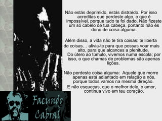 Não estás deprimido, estás distraído. Por isso acreditas que perdeste algo, o que é impossível, porque tudo te foi dado. Não fizeste um só cabelo de tua cabeça, portanto não és dono de coisa alguma. Além disso, a vida não te tira coisas: te liberta de coisas… alivia-te para que possas voar mais alto, para que alcances a plenitude.  Do útero ao túmulo, vivemos numa escola; por isso, o que chamas de problemas são apenas lições.  Não perdeste coisa alguma:  Aquele que morre apenas está adiantado em relação a nós, porque todos vamos na mesma direção.  E não esqueças, que o melhor dele, o amor, continua vivo em teu coração. 