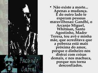 Não existe a morte...  Apenas a mudança.  E do outro lado te esperam pessoas maravilhosas: Gandhi, o Arcanjo Miguel,  Whitman, Santo Agostinho, Madre Teresa, teu avô e minha mãe, que acreditava que a pobreza está mais próxima do amor, porque o dinheiro nos distrai com coisas demais, e nos machuca, porque nos torna desconfiados.  