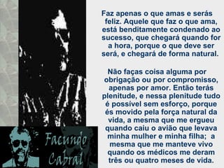 Faz apenas o que amas e serás feliz. Aquele que faz o que ama, está benditamente condenado ao sucesso, que chegará quando for a hora, porque o que deve ser será, e chegará de forma natural.  Não faças coisa alguma por obrigação ou por compromisso, apenas por amor. Então terás plenitude, e nessa plenitude tudo é possível sem esforço, porque és movido pela força natural da vida, a mesma que me ergueu quando caiu o avião que levava minha mulher e minha filha;  a mesma que me manteve vivo quando os médicos me deram três ou quatro meses de vida. 