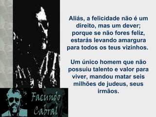 Aliás, a felicidade não é um direito, mas um dever; porque se não fores feliz, estarás levando amargura para todos os teus vizinhos.  Um único homem que não possuiu talento e valor para viver, mandou matar seis milhões de judeus, seus irmãos. 
