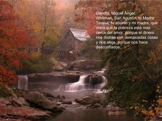 Gandhi, Miguel Ángel,  Whitman, San Agustín, la Madre Teresa, tu abuelo y mi madre, que creía que la pobreza está más cerca del amor, porque el dinero nos distrae con demasiadas cosas y nos aleja, porque nos hace desconfiados.  