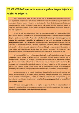 NO ES VERDAD que en la escuela española hayan bajado los

niveles de exigencia.

         Basta comparar los libros de texto de hoy con los de antes para comprobar que cada
  vez se pretende enseñar más contenidos, con formulaciones más abstractas y en edades más
  tempranas. Muchos padres y madres no entienden los libros de texto que con frecuencia
  protagonizan las tardes familiares. Cada vez es más difícil para los docentes acabar el
  programa del curso. Cada vez es más pesada la carga académica de los estudiantes. Cada vez
  hay más asignaturas.

          La idea de que “los niveles bajan” trata de dar una explicación fácil al evidente fracaso
  de la escuela. En cada nivel educativo los docentes comprueban la debilidad del conocimiento
  de gran parte del alumnado. Pero estos estudiantes fracasan, precisamente, porque el
  modelo de enseñanza transmisivo y tradicional, y no otro, no provoca en ellos un
  aprendizaje duradero y de calidad. Esto siempre ha sido así. No entender las explicaciones de
  las clase, no encontrarle sentido a muchos contenidos escolares, estudiar mecánicamente
  sólo para los exámenes, olvidar rápidamente lo aprendido y tener que empezar desde cero en
  cada curso, son experiencias compartidas por muchas personas. Sin embargo, estas
  experiencias tienden a olvidarse cuando se analiza el fracaso de los estudiantes de hoy.

         La incompatibilidad entre el buen aprendizaje y la enseñanza tradicional, que siempre
  ha existido, se ha venido incrementando en los últimos tiempos. Muchos piensan que la
  incorporación a la escuela de los hijos e hijas de la marginalidad, de los inmigrantes y de los
  que tienen capacidades diferentes ha influido en que el fracaso escolar aumente. Sin
  embargo, esta incorporación, además de suponer un avance social, ha servido para sacar a la
  luz con más claridad lo que estaba difuso: que la enseñanza tradicional no promueve un
  aprendizaje de calidad en la mayoría de los estudiantes, sean cuales sean sus circunstancias.

         Al mismo tiempo, en un mundo globalizado, donde la información circula por internet,
  donde la comunicación se ha hecho virtual, donde los grandes problemas de la humanidad
  tienen carácter interdisciplinar, donde las certezas absolutas han desaparecido y nos
  enfrentamos a un futuro crítico, incierto y complejo, la escuela sigue anclada en contenidos y
  métodos del pasado.

        El fracaso escolar, por tanto, no se explica porque los niveles de exigencia bajen, ni
  porque la escolarización se extienda a más estudiantes y durante más tiempo, sino porque el
  modelo educativo vigente hace tiempo que ha caducado.
 