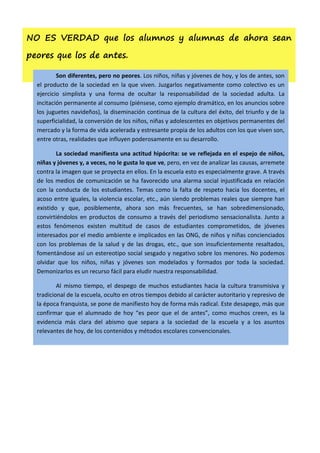 NO ES VERDAD que los alumnos y alumnas de ahora sean

peores que los de antes.

          Son diferentes, pero no peores. Los niños, niñas y jóvenes de hoy, y los de antes, son
  el producto de la sociedad en la que viven. Juzgarlos negativamente como colectivo es un
  ejercicio simplista y una forma de ocultar la responsabilidad de la sociedad adulta. La
  incitación permanente al consumo (piénsese, como ejemplo dramático, en los anuncios sobre
  los juguetes navideños), la diseminación continua de la cultura del éxito, del triunfo y de la
  superficialidad, la conversión de los niños, niñas y adolescentes en objetivos permanentes del
  mercado y la forma de vida acelerada y estresante propia de los adultos con los que viven son,
  entre otras, realidades que influyen poderosamente en su desarrollo.

          La sociedad manifiesta una actitud hipócrita: se ve reflejada en el espejo de niños,
  niñas y jóvenes y, a veces, no le gusta lo que ve, pero, en vez de analizar las causas, arremete
  contra la imagen que se proyecta en ellos. En la escuela esto es especialmente grave. A través
  de los medios de comunicación se ha favorecido una alarma social injustificada en relación
  con la conducta de los estudiantes. Temas como la falta de respeto hacia los docentes, el
  acoso entre iguales, la violencia escolar, etc., aún siendo problemas reales que siempre han
  existido y que, posiblemente, ahora son más frecuentes, se han sobredimensionado,
  convirtiéndolos en productos de consumo a través del periodismo sensacionalista. Junto a
  estos fenómenos existen multitud de casos de estudiantes comprometidos, de jóvenes
  interesados por el medio ambiente e implicados en las ONG, de niños y niñas concienciados
  con los problemas de la salud y de las drogas, etc., que son insuficientemente resaltados,
  fomentándose así un estereotipo social sesgado y negativo sobre los menores. No podemos
  olvidar que los niños, niñas y jóvenes son modelados y formados por toda la sociedad.
  Demonizarlos es un recurso fácil para eludir nuestra responsabilidad.

          Al mismo tiempo, el despego de muchos estudiantes hacia la cultura transmisiva y
  tradicional de la escuela, oculto en otros tiempos debido al carácter autoritario y represivo de
  la época franquista, se pone de manifiesto hoy de forma más radical. Este desapego, más que
  confirmar que el alumnado de hoy “es peor que el de antes”, como muchos creen, es la
  evidencia más clara del abismo que separa a la sociedad de la escuela y a los asuntos
  relevantes de hoy, de los contenidos y métodos escolares convencionales.
 