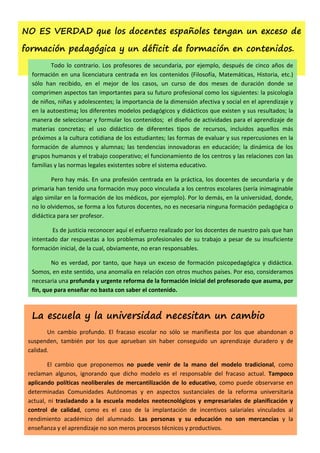 NO ES VERDAD que los docentes españoles tengan un exceso de

formación pedagógica y un déficit de formación en contenidos.
         Todo lo contrario. Los profesores de secundaria, por ejemplo, después de cinco años de
  formación en una licenciatura centrada en los contenidos (Filosofía, Matemáticas, Historia, etc.)
  sólo han recibido, en el mejor de los casos, un curso de dos meses de duración donde se
  comprimen aspectos tan importantes para su futuro profesional como los siguientes: la psicología
  de niños, niñas y adolescentes; la importancia de la dimensión afectiva y social en el aprendizaje y
  en la autoestima; los diferentes modelos pedagógicos y didácticos que existen y sus resultados; la
  manera de seleccionar y formular los contenidos; el diseño de actividades para el aprendizaje de
  materias concretas; el uso didáctico de diferentes tipos de recursos, incluidos aquellos más
  próximos a la cultura cotidiana de los estudiantes; las formas de evaluar y sus repercusiones en la
  formación de alumnos y alumnas; las tendencias innovadoras en educación; la dinámica de los
  grupos humanos y el trabajo cooperativo; el funcionamiento de los centros y las relaciones con las
  familias y las normas legales existentes sobre el sistema educativo.

         Pero hay más. En una profesión centrada en la práctica, los docentes de secundaria y de
  primaria han tenido una formación muy poco vinculada a los centros escolares (sería inimaginable
  algo similar en la formación de los médicos, por ejemplo). Por lo demás, en la universidad, donde,
  no lo olvidemos, se forma a los futuros docentes, no es necesaria ninguna formación pedagógica o
  didáctica para ser profesor.

         Es de justicia reconocer aquí el esfuerzo realizado por los docentes de nuestro país que han
  intentado dar respuestas a los problemas profesionales de su trabajo a pesar de su insuficiente
  formación inicial, de la cual, obviamente, no eran responsables.

          No es verdad, por tanto, que haya un exceso de formación psicopedagógica y didáctica.
  Somos, en este sentido, una anomalía en relación con otros muchos países. Por eso, consideramos
  necesaria una profunda y urgente reforma de la formación inicial del profesorado que asuma, por
  fin, que para enseñar no basta con saber el contenido.



  La escuela y la universidad necesitan un cambio
        Un cambio profundo. El fracaso escolar no sólo se manifiesta por los que abandonan o
 suspenden, también por los que aprueban sin haber conseguido un aprendizaje duradero y de
 calidad.

         El cambio que proponemos no puede venir de la mano del modelo tradicional, como
 reclaman algunos, ignorando que dicho modelo es el responsable del fracaso actual. Tampoco
 aplicando políticas neoliberales de mercantilización de lo educativo, como puede observarse en
 determinadas Comunidades Autónomas y en aspectos sustanciales de la reforma universitaria
 actual, ni trasladando a la escuela modelos neotecnológicos y empresariales de planificación y
 control de calidad, como es el caso de la implantación de incentivos salariales vinculados al
 rendimiento académico del alumnado. Las personas y su educación no son mercancías y la
 enseñanza y el aprendizaje no son meros procesos técnicos y productivos.
 
