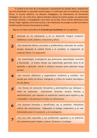 El cambio ha de venir de la recuperación y actualización de aquellas ideas y experiencias
que han demostrado su capacidad transformadora. La Institución Libre de Enseñanza, la Escuela
Nueva, la Escuela Moderna, las Misiones Pedagógicas, los Movimientos de Renovación
Pedagógica, etc. son, entre otros, algunos ejemplos valiosos de nuestro pasado. Las aportaciones
de ilustres docentes e investigadores como Giner de los Ríos, Freire, Freinet, Montessori, Rosa
Sensat, Piaget, Vygotsky, entre otros muchos, o de intelectuales de prestigio mundial como Morin,
también pueden iluminar este proceso de cambio.

    Algunos principios orientadores de la escuela que necesitamos son los siguientes:


 1       Centrada en los estudiantes y en su desarrollo integral (corporal,

         intelectual, social, práctico, emocional y ético).


 2        Con contenidos básicos vinculados a problemáticas relevantes de nuestro

         mundo, buscando la calidad frente a la cantidad, la integración de

         materias frente a la separación.



 3        Con metodologías investigativas que promuevan aprendizajes concretos

         y funcionales,    al mismo tiempo que capacidades generales como la de

         aprender a aprender. Donde el esfuerzo necesario para aprender tenga

         sentido.


 4        Con recursos didácticos y organizativos modernos y variados. Una

         escuela que utilice de forma inteligente y crítica los medios tecnológicos

         de esta época.


 5        Con formas de evaluación formativas y participativas que abarquen a

         todos   los   implicados      (estudiantes,   docentes,    centros,   familias   y

         administración), que impulsen la motivación interna para mejorar y que

         contemplen a las personas en todas sus dimensiones.



 6        Con docentes formados e identificados con su profesión. Mediadores

         críticos del conocimiento.      Dispuestos al trabajo cooperativo y en red.

         Estimulados para la innovación y la investigación.


          Con una ratio razonable y con profesorado ayudante y en prácticas.
 7       Con momentos para diseñar, evaluar, formarse e investigar.
 