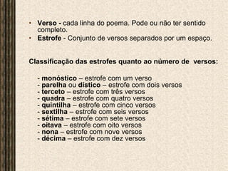Verso - cada linha do poema. Pode ou não ter sentido completo.Estrofe - Conjunto de versos separados por um espaço. Classificação das estrofes quanto ao número de  versos:	- monóstico– estrofe com um verso- parelha ou dístico – estrofe com dois versos- terceto – estrofe com três versos- quadra – estrofe com quatro versos- quintilha– estrofe com cinco versos- sextilha – estrofe com seis versos- sétima – estrofe com sete versos- oitava – estrofe com oito versos- nona – estrofe com nove versos- décima – estrofe com dez versos