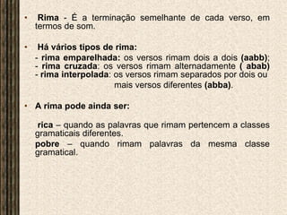 Rima - É a terminação semelhante de cada verso, em termos de som.  Há vários tipos de rima:- rima emparelhada: os versos rimam dois a dois (aabb);- rima cruzada: os versos rimam alternadamente ( abab)- rima interpolada: os versos rimam separados por dois ou mais versos diferentes (abba).A rima pode ainda ser:rica– quando as palavras que rimam pertencem a classes gramaticais diferentes.	pobre– quando rimam palavras da mesma classe gramatical.