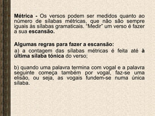 Métrica - Os versos podem ser medidos quanto ao número de sílabas métricas, que não são sempre iguais às sílabas gramaticais. “Medir” um verso é fazer a sua escansão.	Algumas regras para fazer a escansão:a) a contagem das sílabas métricas é feita até à última sílaba tónica do verso;b) quando uma palavra termina com vogal e a palavra seguinte começa também por vogal, faz-se uma elisão, ou seja, as vogais fundem-se numa única sílaba.