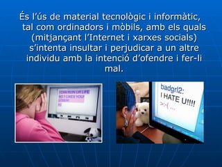 És l’ús de material tecnològic i informàtic, tal com ordinadors i mòbils, amb els quals (mitjançant l’Internet i xarxes socials) s’intenta insultar i perjudicar a un altre individu amb la intenció d’ofendre i fer-li mal. 