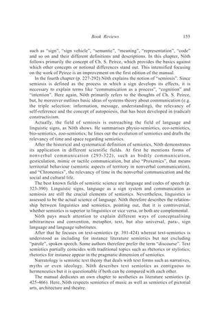 such as “sign”, “sign vehicle”, “semantic”, “meaning”, “representation”, “code”
and so on and their different definitions and descriptions. In this chapter, Nöth
follows primarily the concept of Ch. S. Peirce, which provides the basics against
which other concepts or notional differences stand out. This intensified focusing
on the work of Peirce is an improvement on the first edition of the manual.
In the fourth chapter (p. 227-292) Nöth explains the notion of “semiosis”. Since
semiosis is defined as the process in which a sign develops its effects, it is
necessary to explain terms like “communication as a process”, “cognition” and
“intention”. Here again, Nöth primarily refers to the thoughts of Ch. S. Peirce,
but, he moreover outlines basic ideas of systems theory about communication (e.g.
the triple selection: information, message, understanding), the relevancy of
self-reference and the concept of autopoiesis, that has been developed in (radical)
constructivism.
Actually, the field of semiosis is outreaching the field of language and
linguistic signs, as Nöth shows. He summarises physio-semiotics, eco-semiotics,
bio-semiotics, zoo-semiotics; he lines out the evolution of semiotics and drafts the
relevancy of time and space regarding semiotics.
After the historical and systematical definition of semiotics, Nöth demonstrates
its application in different scientific fields. At first he mentions forms of
nonverbal communication (293-322), such as bodily communication,
gesticulation, mimic or tactile communication, but also “Proxemics”, that means
territorial behaviour (semiotic aspects of territory in nonverbal communication),
and “Chronemics”, the relevancy of time in the nonverbal communication and the
social and cultural life.
The best known fields of semiotic science are language and codes of speech (p.
323-390). Linguistic signs, language as a sign system and communication as
semiosis are still the crucial elements of semiotics. Nevertheless, linguistics is
assessed to be the actual science of language. Nöth therefore describes the relation-
ship between linguistics and semiotics, pointing out, that it is controversial,
whether semiotics is superior to linguistics or vice versa, or both are complemental.
Nöth pays much attention to explain different ways of conceptualising
arbitrariness and convention, metaphor, text, but also universal, para-, sign
language and language substitutes.
After that he focuses on text-semiotics (p. 391-424) whereat text-semiotics is
understood as including for instance literature semiotics but not excluding
“parole”, spoken speech. Some authors therefore prefer the term “discourse”. Text
semiotics partially coincides with traditional topics such as rhetorics or stylistics;
rhetorics for instance appear in the pragmatic dimension of semiotics.
Narratology is semiotic text theory that deals with text forms such as narratives,
myths or even ideology. Nöth describes text semiotics as contiguous to
hermeneutics but it is questionable if both can be compared with each other.
The manual dedicates an own chapter to aesthetics as literature semiotics (p.
425-466). Here, Nöth respects semiotics of music as well as semiotics of pictorial
arts, architecture and theatre.
Book Reviews 153
 