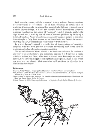 Both manuals can not easily be compared. In three volumes Posner assembles
the contributions of 175 authors – all of them specialised in certain fields of
semiotics. Consequently, the manual has a completely different systematic and a
different objective target. In a first part Posner’s manual discusses the system of
semiotics (emphasizing the notion of “semiosis”, which I consider useful), the
large second part is working out all sorts of semiotic problems by following a
historical timeline. Posner’s handbook consequently adresses experts in semiotics
in the first place. Only those readers, versed in semiotics, can foresee for instance,
what they will get, when reading a contribution by Umberto Eco.
In a way, Posner’s manual is a collection of interpretations of semiotics;
compared with this, Nöth presents a coherent introductory book to the fields of
semiotics and rather information than interpretation.
The second edition of Nöth’s manual is an important assistance for students at
university who need extensive and expository treatises. It will serve as a steady
reference volume for those, who want to extend their knowledge or want to
explore, how semiotics is applied in neighbouring disciplines. Right in this option
one can see the chance, that semiotics will continue to develop to a
trans-disciplinary theory.
References
Boussiac, Paul (1998) (ed.) Encyclopedia of Semiotics. New York: Oxford University Press.
Nöth, Winfried (2000) Handbuch der Semiotik. 2. revised and extended edition. J.B. Metzler: Stuttgart,
Weimar. 667 p. DM 78,—; EUR 39,88.
Posner, Roland et al (1997-99) Semiotik: Ein Handbuch zu den zeichentheoretischen Grundlagen von
Natur und Kultur. 3 vols. Berlin: de Gruyter.
Sebeok, Thomas A. (1986) Encyclopedic Dictionary of Semiotics. 3 vols. Berlin: Mouton de Gruyter.
156 Book Reviews
 