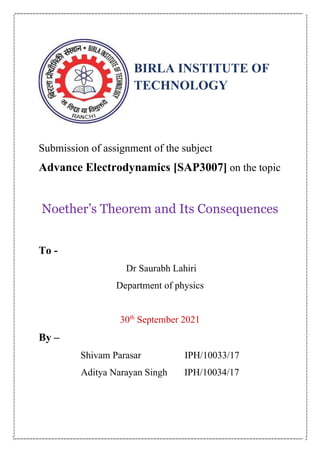 BIRLA INSTITUTE OF
TECHNOLOGY
Submission of assignment of the subject
Advance Electrodynamics [SAP3007] on the topic
Noether’s Theorem and Its Consequences
To -
Dr Saurabh Lahiri
Department of physics
30th
September 2021
By –
Shivam Parasar IPH/10033/17
Aditya Narayan Singh IPH/10034/17
 