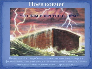 Что нам известно о нём?




  Иегова дал Ною подробные указания относительно размеров и
формы ковчега, относительно доступа в него света и воздуха, а также
        относительно материалов для его строительства.
 