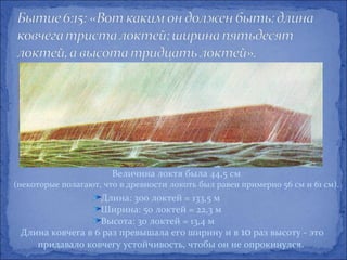 Величина локтя была 44,5 см
(некоторые полагают, что в древности локоть был равен примерно 56 см и 61 см).
                  Длина: 300 локтей = 133,5 м
                  Ширина: 50 локтей = 22,3 м
                  Высота: 30 локтей = 13,4 м
 Длина ковчега в 6 раз превышала его ширину и в 10 раз высоту - это
    придавало ковчегу устойчивость, чтобы он не опрокинулся.
 