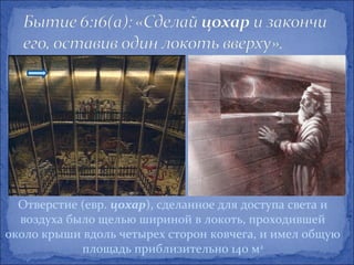 Отверстие (евр. цохар), сделанное для доступа света и
  воздуха было щелью шириной в локоть, проходившей
около крыши вдоль четырех сторон ковчега, и имел общую
            площадь приблизительно 140 м2
 