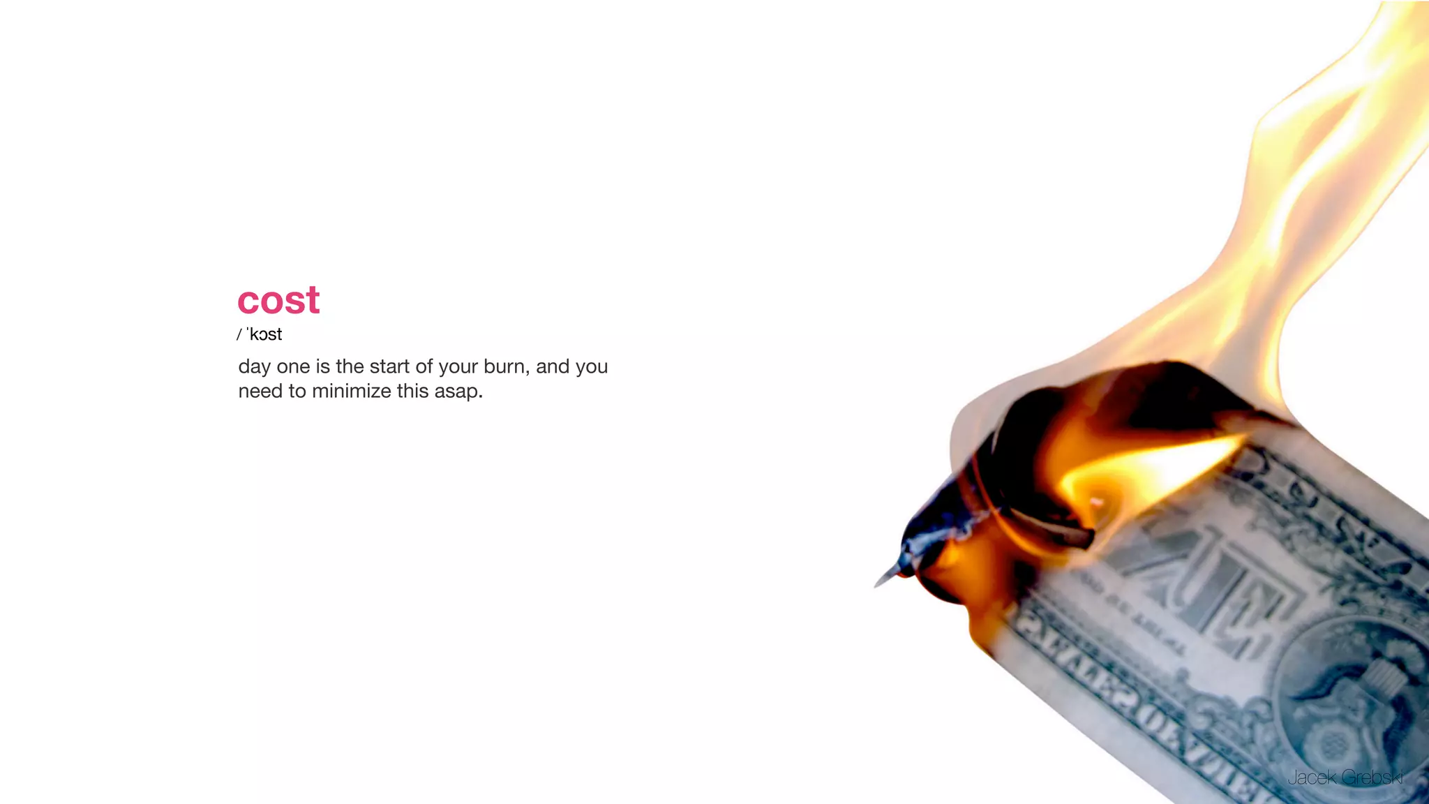 cost       

/ ˈkɔst

day one is the start of your burn, and you
need to minimize this asap.




                                             Jacek Grebski
 