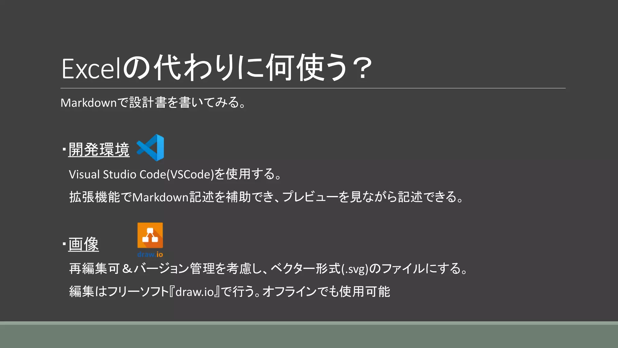 Excelの代わりに何使う？
Markdownで設計書を書いてみる。
・開発環境
Visual Studio Code(VSCode)を使用する。
拡張機能でMarkdown記述を補助でき、プレビューを見ながら記述できる。
・画像
再編集可＆バージョン管理を考慮し、ベクター形式(.svg)のファイルにする。
編集はフリーソフト『draw.io』で行う。オフラインでも使用可能
 