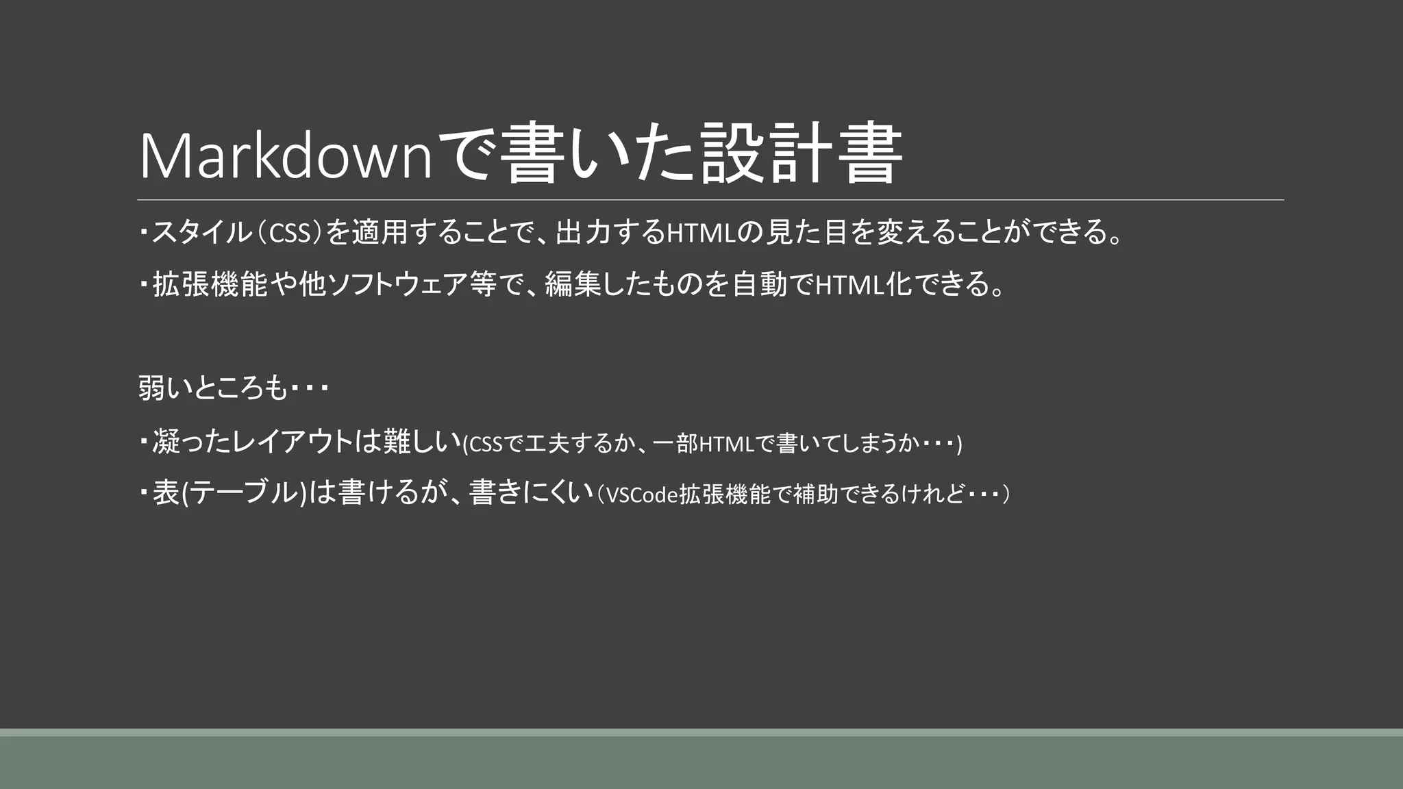 Markdownで書いた設計書
・スタイル（CSS）を適用することで、出力するHTMLの見た目を変えることができる。
・拡張機能や他ソフトウェア等で、編集したものを自動でHTML化できる。
弱いところも・・・
・凝ったレイアウトは難しい(CSSで工夫するか、一部HTMLで書いてしまうか・・・)
・表(テーブル)は書けるが、書きにくい（VSCode拡張機能で補助できるけれど・・・）
 