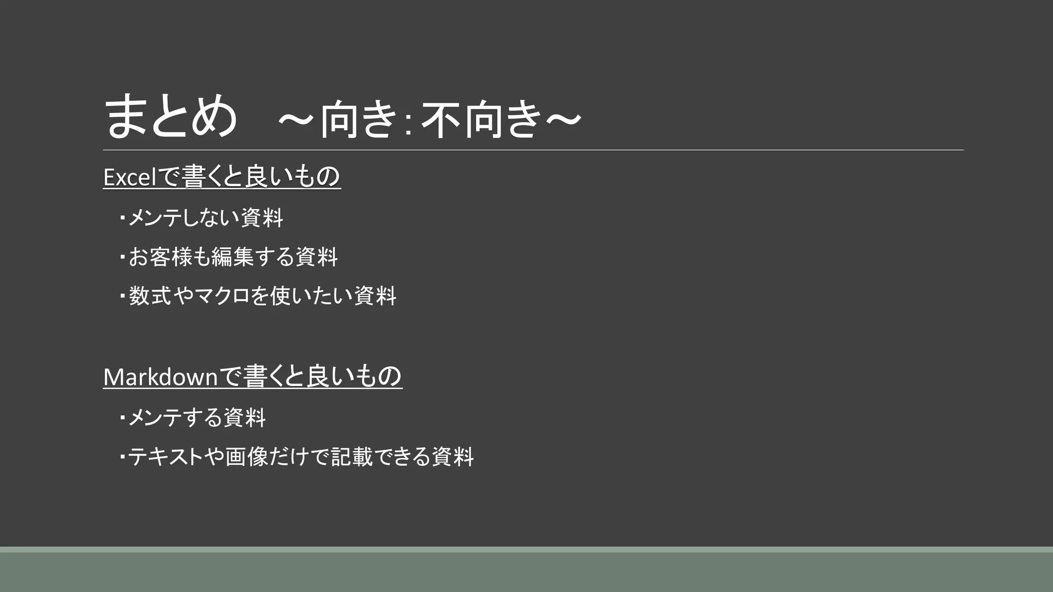 まとめ ～向き：不向き～
Excelで書くと良いもの
・メンテしない資料
・お客様も編集する資料
・数式やマクロを使いたい資料
Markdownで書くと良いもの
・メンテする資料
・テキストや画像だけで記載できる資料
 