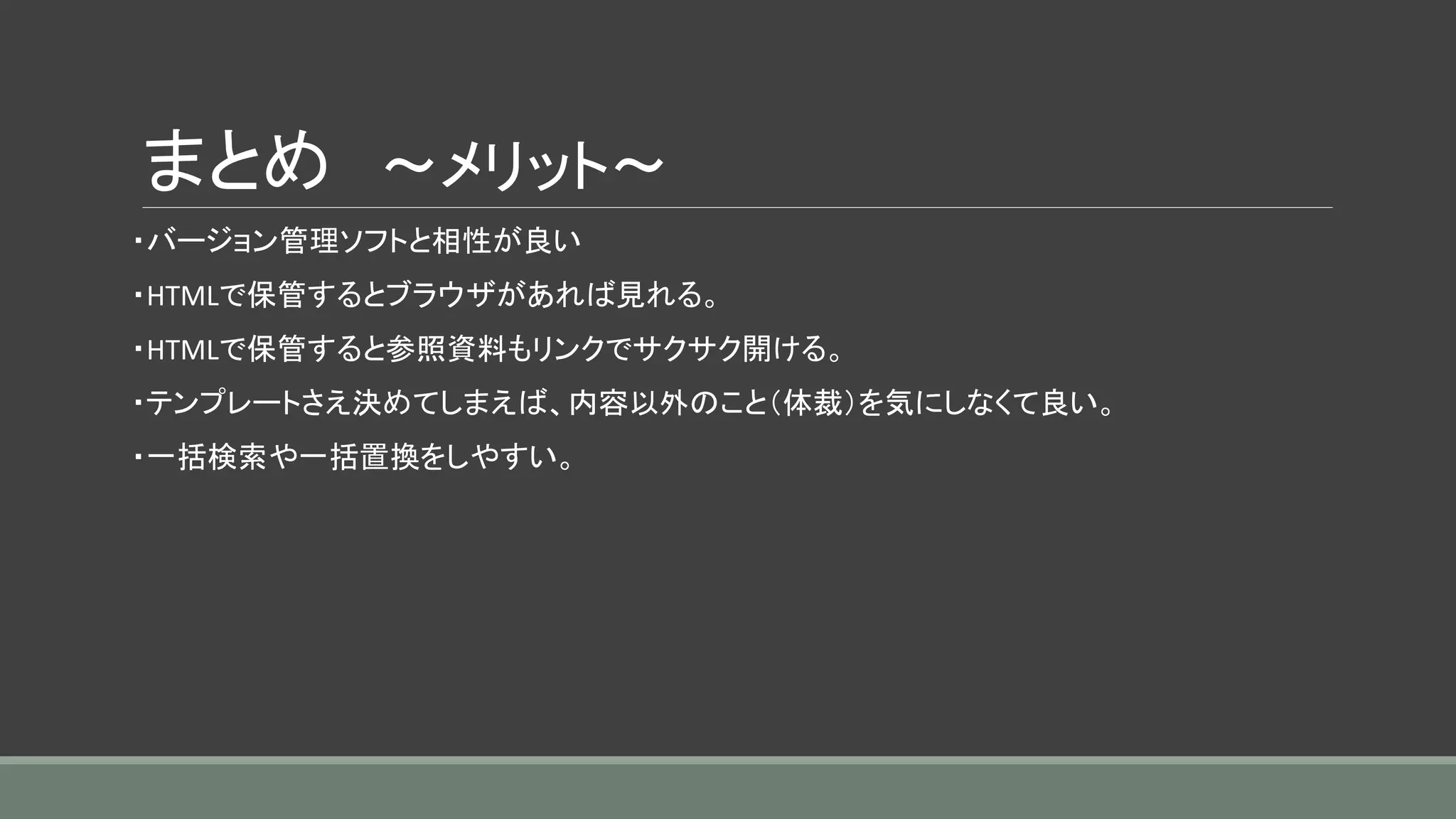 まとめ ～メリット～
・バージョン管理ソフトと相性が良い
・HTMLで保管するとブラウザがあれば見れる。
・HTMLで保管すると参照資料もリンクでサクサク開ける。
・テンプレートさえ決めてしまえば、内容以外のこと（体裁）を気にしなくて良い。
・一括検索や一括置換をしやすい。
 