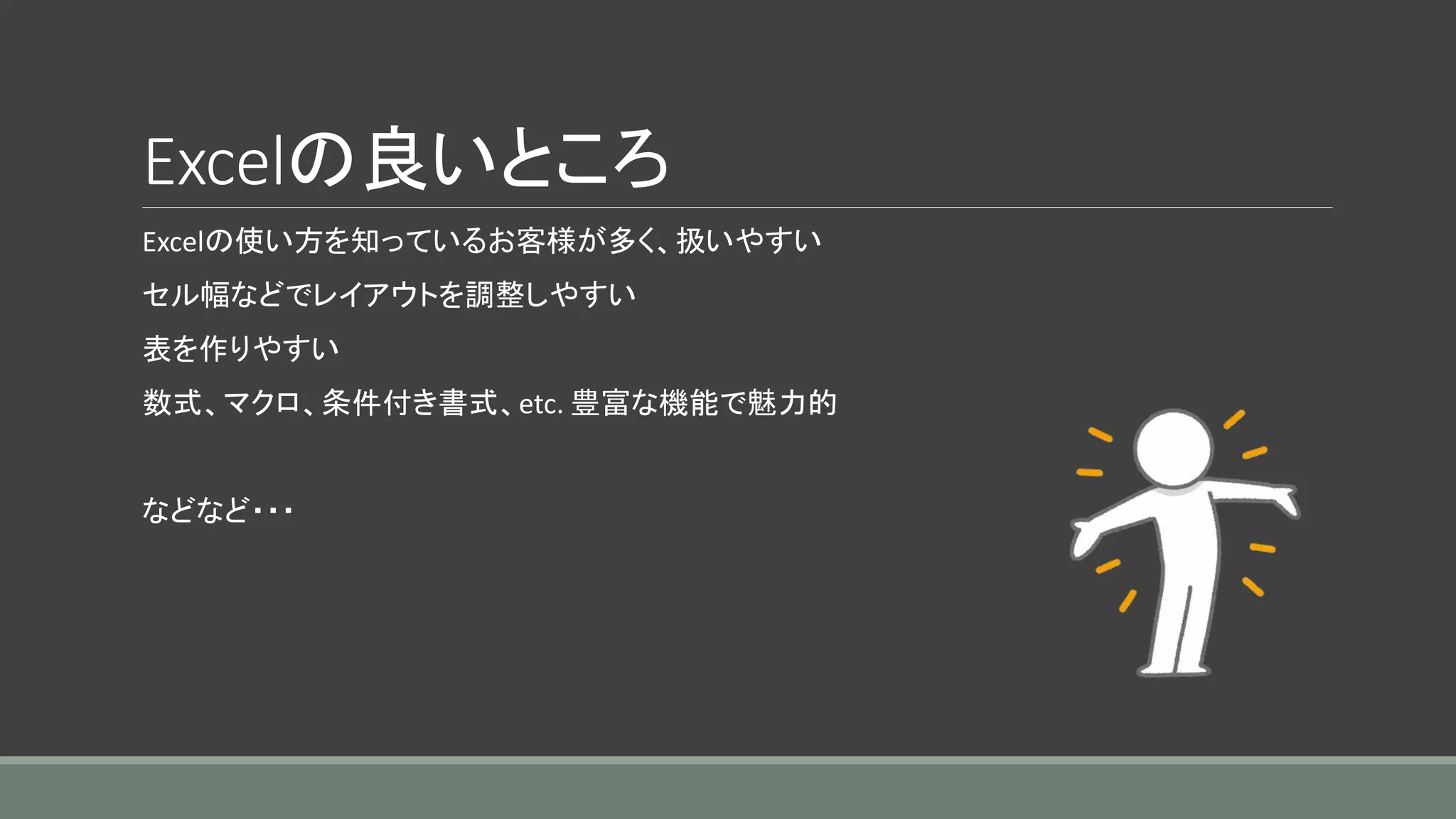 Excelの良いところ
Excelの使い方を知っているお客様が多く、扱いやすい
セル幅などでレイアウトを調整しやすい
表を作りやすい
数式、マクロ、条件付き書式、etc. 豊富な機能で魅力的
などなど・・・
 
