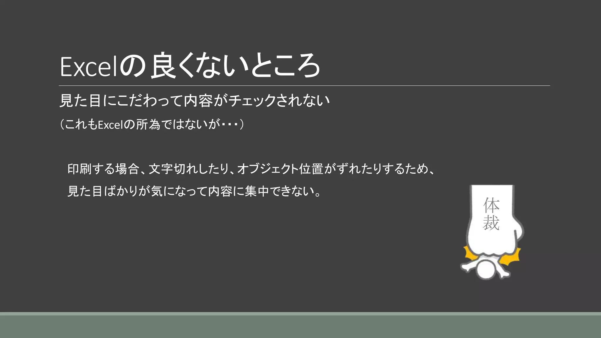 Excelの良くないところ
見た目にこだわって内容がチェックされない
（これもExcelの所為ではないが・・・）
印刷する場合、文字切れしたり、オブジェクト位置がずれたりするため、
見た目ばかりが気になって内容に集中できない。
体
裁
 
