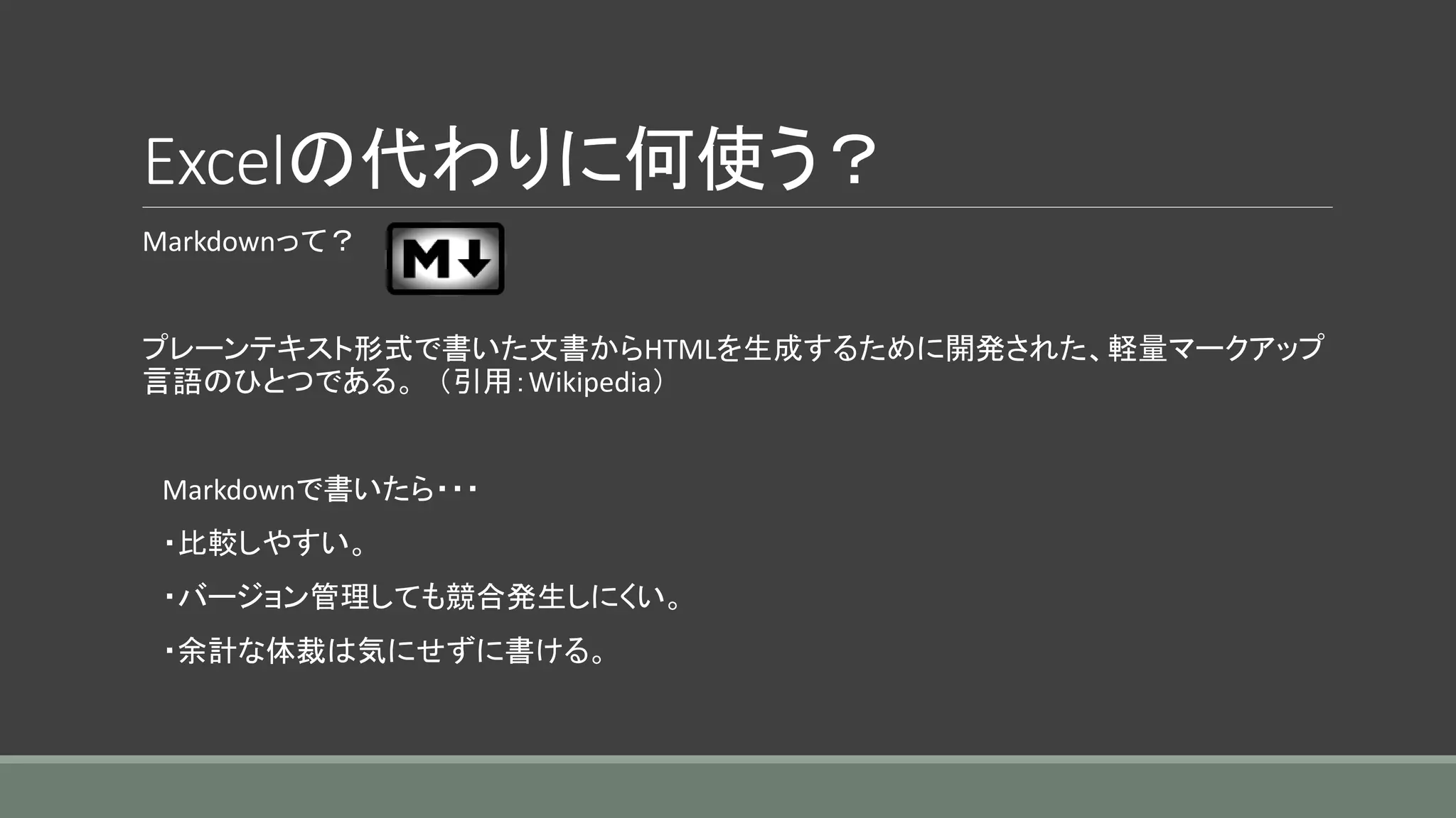 Excelの代わりに何使う？
Markdownって？
プレーンテキスト形式で書いた文書からHTMLを生成するために開発された、軽量マークアップ
言語のひとつである。 （引用：Wikipedia）
Markdownで書いたら・・・
・比較しやすい。
・バージョン管理しても競合発生しにくい。
・余計な体裁は気にせずに書ける。
 