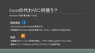Excelの代わりに何使う？
Markdownで設計書を書いてみる。
・開発環境
Visual Studio Code(VSCode)を使用する。
拡張機能でMarkdown記述を補助でき、プレビューを見ながら記述できる。
・画像
再編集可＆バージョン管理を考慮し、ベクター形式(.svg)のファイルにする。
編集はフリーソフト『draw.io』で行う。オフラインでも使用可能
 
