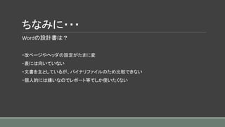 ちなみに・・・
Wordの設計書は？
・改ページやヘッダの設定がたまに変
・表には向いていない
・文書を主としているが、バイナリファイルのため比較できない
・個人的には嫌いなのでレポート等でしか使いたくない
 