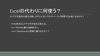 Excelの代わりに何使う？
メンテする資料は差分比較しやすいようにテキストベースで管理すると楽になるかも？
HTML形式ならブラウザがあれば見れる。
⇒⇒ でもHTML書くの面倒くさい。
⇒⇒⇒ Markdownなら簡単に書けるかも？？
 