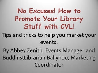 No Excuses! How to Promote Your Library Stuff with CVL! Tips and tricks to help you market your events. By Abbey Zenith, Events Manager and BuddhistLibrarian Ballyhoo, Marketing Coordinator 