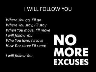 I WILL FOLLOW YOU
Where You go, I’ll go
Where You stay, I’ll stay
When You move, I’ll move
I will follow You
Who You love, I’ll love
How You serve I’ll serve
I will follow You.
 