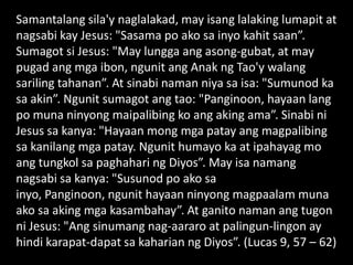 Samantalang sila'y naglalakad, may isang lalaking lumapit at
nagsabi kay Jesus: "Sasama po ako sa inyo kahit saan”.
Sumagot si Jesus: "May lungga ang asong-gubat, at may
pugad ang mga ibon, ngunit ang Anak ng Tao'y walang
sariling tahanan”. At sinabi naman niya sa isa: "Sumunod ka
sa akin”. Ngunit sumagot ang tao: "Panginoon, hayaan lang
po muna ninyong maipalibing ko ang aking ama”. Sinabi ni
Jesus sa kanya: "Hayaan mong mga patay ang magpalibing
sa kanilang mga patay. Ngunit humayo ka at ipahayag mo
ang tungkol sa paghahari ng Diyos”. May isa namang
nagsabi sa kanya: "Susunod po ako sa
inyo, Panginoon, ngunit hayaan ninyong magpaalam muna
ako sa aking mga kasambahay”. At ganito naman ang tugon
ni Jesus: "Ang sinumang nag-aararo at palingun-lingon ay
hindi karapat-dapat sa kaharian ng Diyos”. (Lucas 9, 57 – 62)
 