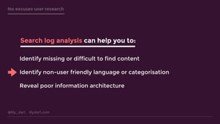 @lily_dart lilydart.com
No excuses user research
Search log analysis can help you to:
Identify missing or difficult to find content
Identify non-user friendly language or categorisation
Reveal poor information architecture
 