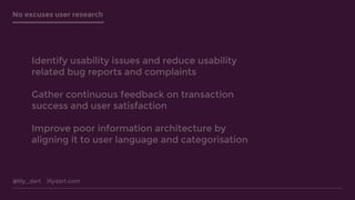@lily_dart lilydart.com
No excuses user research
Identify usability issues and reduce usability
related bug reports and complaints
Gather continuous feedback on transaction
success and user satisfaction
Improve poor information architecture by
aligning it to user language and categorisation
 