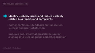 @lily_dart lilydart.com
No excuses user research
Identify usability issues and reduce usability
related bug reports and complaints
Gather continuous feedback on transaction
success and user satisfaction
Improve poor information architecture by
aligning it to user language and categorisation
 