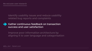 @lily_dart lilydart.com
No excuses user research
Identify usability issues and reduce usability
related bug reports and complaints
Gather continuous feedback on transaction
success and user satisfaction
Improve poor information architecture by
aligning it to user language and categorisation
 
